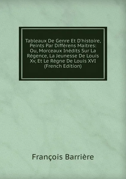 Обложка книги Tableaux De Genre Et D.histoire, Peints Par Differens Maitres: Ou, Morceaux Inedits Sur La Regence, La Jeunesse De Louis Xv, Et Le Regne De Louis XVI (French Edition), François Barrière