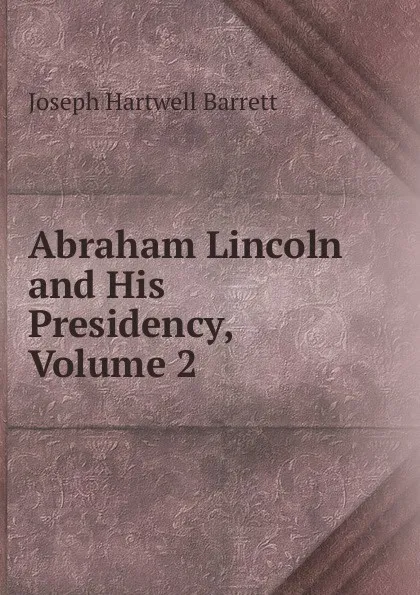 Обложка книги Abraham Lincoln and His Presidency, Volume 2, Joseph Hartwell Barrett