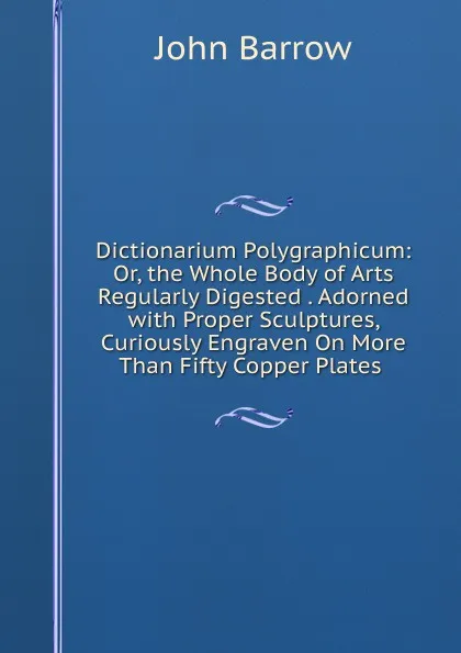 Обложка книги Dictionarium Polygraphicum: Or, the Whole Body of Arts Regularly Digested . Adorned with Proper Sculptures, Curiously Engraven On More Than Fifty Copper Plates ., John Barrow