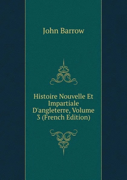 Обложка книги Histoire Nouvelle Et Impartiale D.angleterre, Volume 3 (French Edition), John Barrow