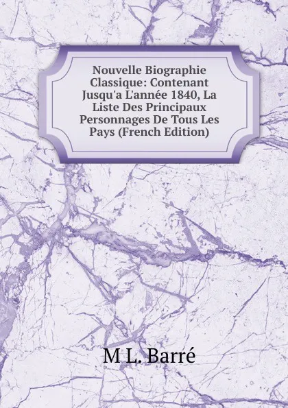 Обложка книги Nouvelle Biographie Classique: Contenant Jusqu.a L.annee 1840, La Liste Des Principaux Personnages De Tous Les Pays (French Edition), M L. Barré