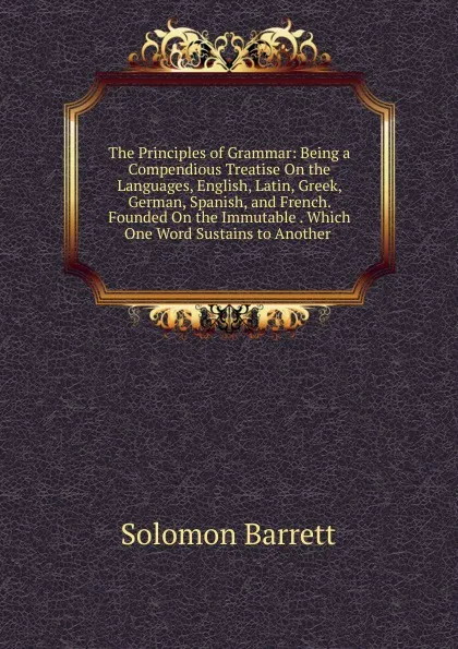 Обложка книги The Principles of Grammar: Being a Compendious Treatise On the Languages, English, Latin, Greek, German, Spanish, and French. Founded On the Immutable . Which One Word Sustains to Another ., Solomon Barrett