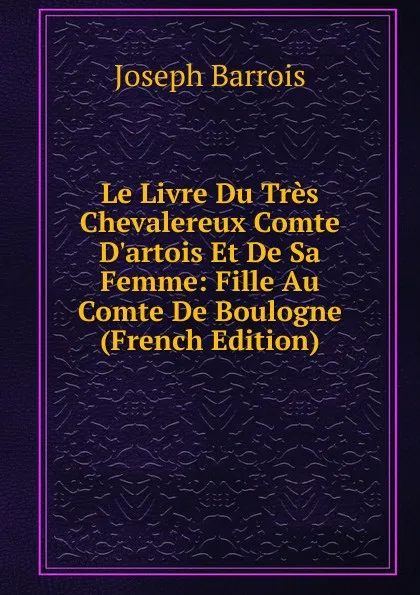 Обложка книги Le Livre Du Tres Chevalereux Comte D.artois Et De Sa Femme: Fille Au Comte De Boulogne (French Edition), Joseph Barrois