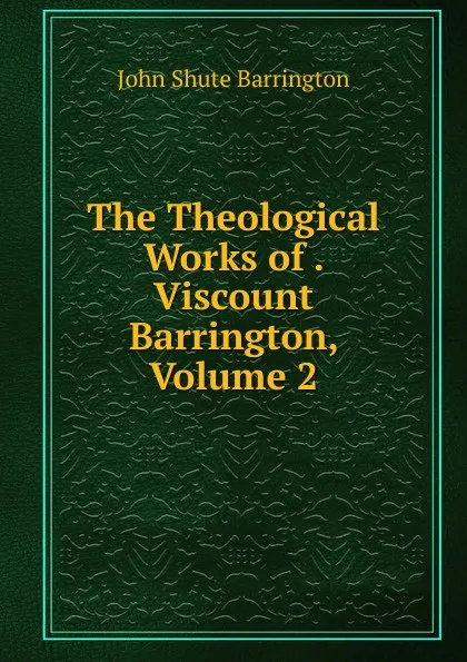 Обложка книги The Theological Works of . Viscount Barrington, Volume 2, John Shute Barrington