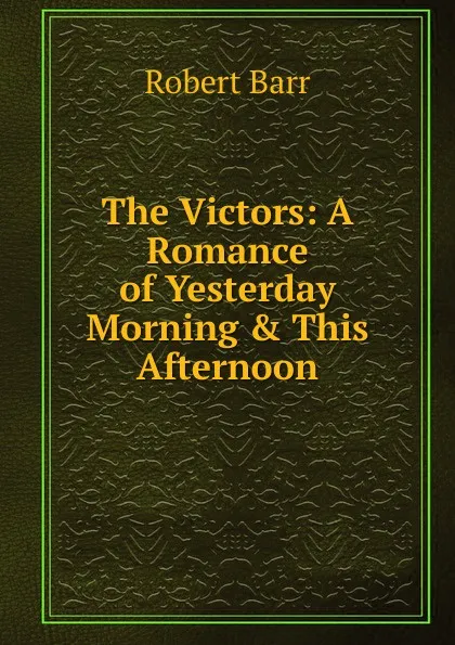 Обложка книги The Victors: A Romance of Yesterday Morning . This Afternoon, Barr Robert