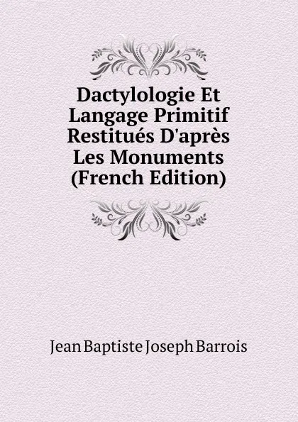 Обложка книги Dactylologie Et Langage Primitif Restitues D.apres Les Monuments (French Edition), Jean Baptiste Joseph Barrois