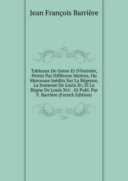 Обложка книги Tableaux De Genre Et D.histoire, Peints Par Differens Maitres, Ou Morceaux Inedits Sur La Regence, La Jeunesse De Louis Xv, Et Le Regne De Louis Xvi: . Et Publ. Par F. Barriere (French Edition), Jean François Barrière