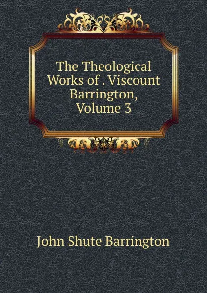 Обложка книги The Theological Works of . Viscount Barrington, Volume 3, John Shute Barrington