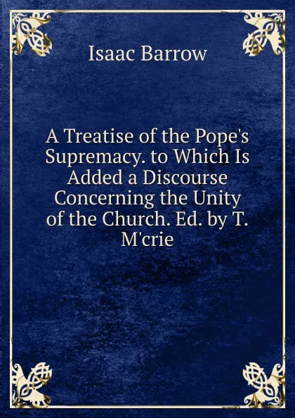 Обложка книги A Treatise of the Pope.s Supremacy. to Which Is Added a Discourse Concerning the Unity of the Church. Ed. by T.M.crie, Isaac Barrow