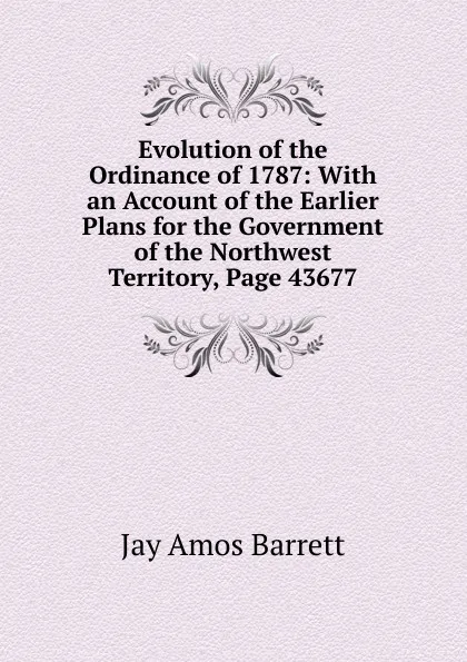 Обложка книги Evolution of the Ordinance of 1787: With an Account of the Earlier Plans for the Government of the Northwest Territory, Page 43677, Jay Amos Barrett