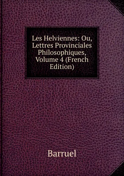 Обложка книги Les Helviennes: Ou, Lettres Provinciales Philosophiques, Volume 4 (French Edition), Barruel