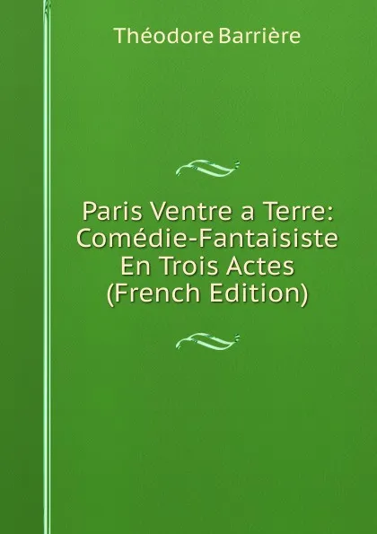 Обложка книги Paris Ventre a Terre: Comedie-Fantaisiste En Trois Actes (French Edition), Théodore Barrière