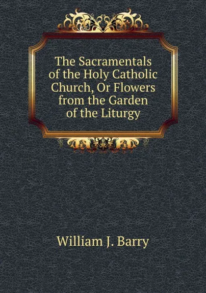 Обложка книги The Sacramentals of the Holy Catholic Church, Or Flowers from the Garden of the Liturgy, William J. Barry