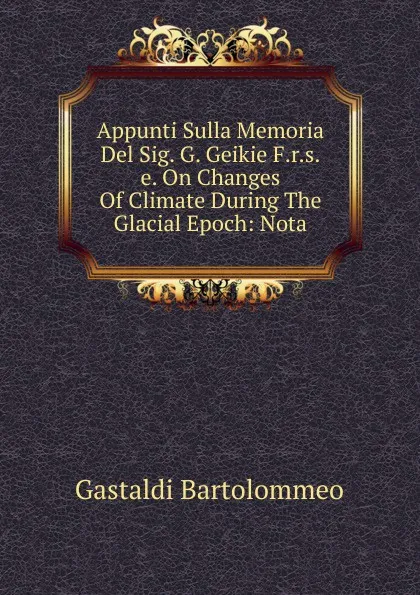 Обложка книги Appunti Sulla Memoria Del Sig. G. Geikie F.r.s.e. On Changes Of Climate During The Glacial Epoch: Nota, Gastaldi Bartolommeo