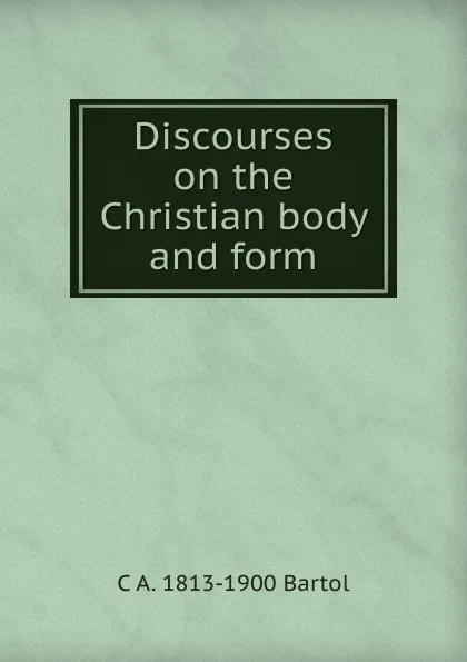 Обложка книги Discourses on the Christian body and form, C A. 1813-1900 Bartol