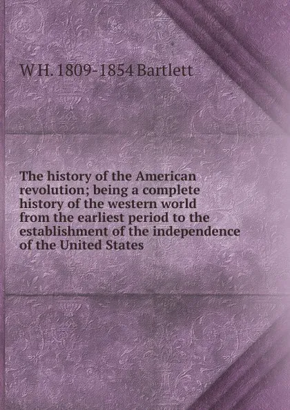 Обложка книги The history of the American revolution; being a complete history of the western world from the earliest period to the establishment of the independence of the United States, W H. 1809-1854 Bartlett