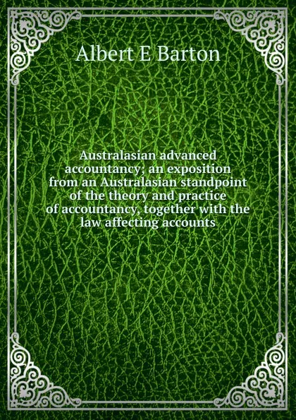 Обложка книги Australasian advanced accountancy; an exposition from an Australasian standpoint of the theory and practice of accountancy, together with the law affecting accounts, Albert E Barton