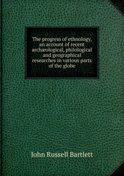 Обложка книги The progress of ethnology, an account of recent archaeological, philological and geographical researches in various parts of the globe, John Russell Bartlett