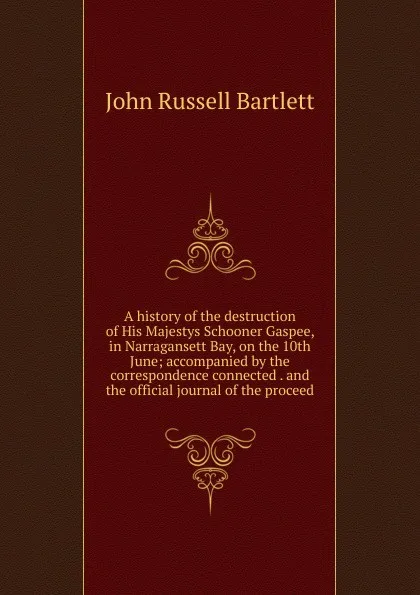 Обложка книги A history of the destruction of His Majestys Schooner Gaspee, in Narragansett Bay, on the 10th June; accompanied by the correspondence connected . and the official journal of the proceed, John Russell Bartlett