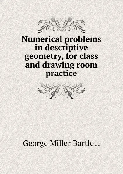 Обложка книги Numerical problems in descriptive geometry, for class and drawing room practice, George Miller Bartlett