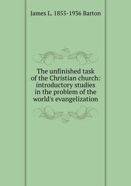 Обложка книги The unfinished task of the Christian church: introductory studies in the problem of the world.s evangelization, James L. 1855-1936 Barton