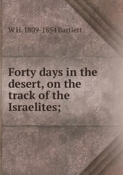 Обложка книги Forty days in the desert, on the track of the Israelites;, W H. 1809-1854 Bartlett