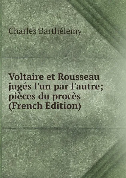 Обложка книги Voltaire et Rousseau juges l.un par l.autre; pieces du proces (French Edition), Charles Barthélemy