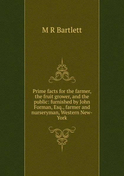 Обложка книги Prime facts for the farmer, the fruit grower, and the public: furnished by John Forman, Esq., farmer and nurseryman, Western New-York, M R Bartlett