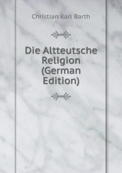 Обложка книги Die Altteutsche Religion (German Edition), Christian Karl Barth