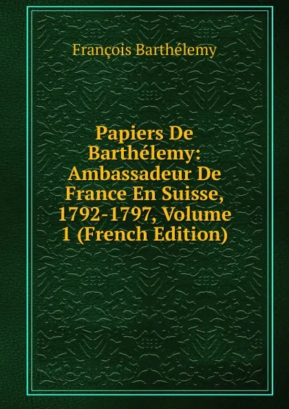 Обложка книги Papiers De Barthelemy: Ambassadeur De France En Suisse, 1792-1797, Volume 1 (French Edition), François Barthélemy