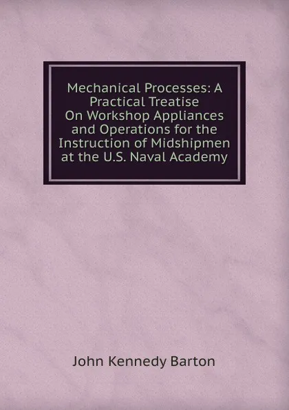 Обложка книги Mechanical Processes: A Practical Treatise On Workshop Appliances and Operations for the Instruction of Midshipmen at the U.S. Naval Academy, John Kennedy Barton