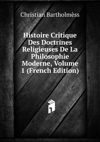 Обложка книги Histoire Critique Des Doctrines Religieuses De La Philosophie Moderne, Volume 1 (French Edition), Christian Bartholmèss