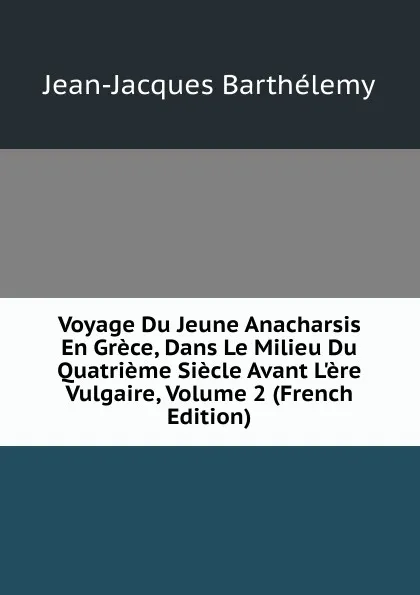 Обложка книги Voyage Du Jeune Anacharsis En Grece, Dans Le Milieu Du Quatrieme Siecle Avant L.ere Vulgaire, Volume 2 (French Edition), Jean-Jacques Barthélemy