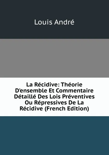 Обложка книги La Recidive: Theorie D.ensemble Et Commentaire Detaille Des Lois Preventives Ou Repressives De La Recidive (French Edition), Louis André