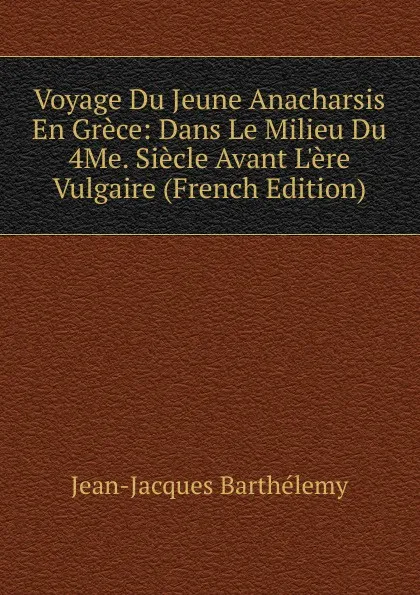 Обложка книги Voyage Du Jeune Anacharsis En Grece: Dans Le Milieu Du 4Me. Siecle Avant L.ere Vulgaire (French Edition), Jean-Jacques Barthélemy