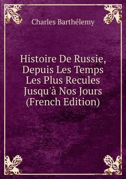 Обложка книги Histoire De Russie, Depuis Les Temps Les Plus Recules Jusqu.a Nos Jours (French Edition), Charles Barthélemy