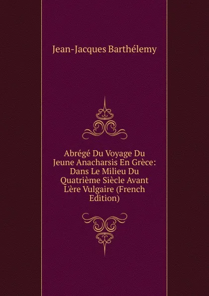 Обложка книги Abrege Du Voyage Du Jeune Anacharsis En Grece: Dans Le Milieu Du Quatrieme Siecle Avant L.ere Vulgaire (French Edition), Jean-Jacques Barthélemy