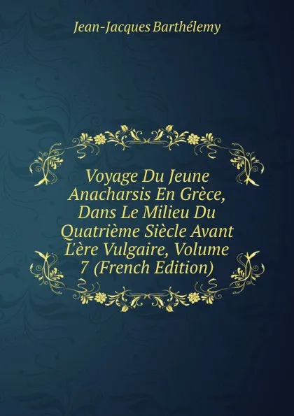 Обложка книги Voyage Du Jeune Anacharsis En Grece, Dans Le Milieu Du Quatrieme Siecle Avant L.ere Vulgaire, Volume 7 (French Edition), Jean-Jacques Barthélemy