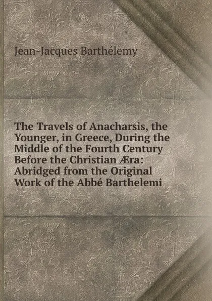 Обложка книги The Travels of Anacharsis, the Younger, in Greece, During the Middle of the Fourth Century Before the Christian AEra: Abridged from the Original Work of the Abbe Barthelemi, Jean-Jacques Barthélemy