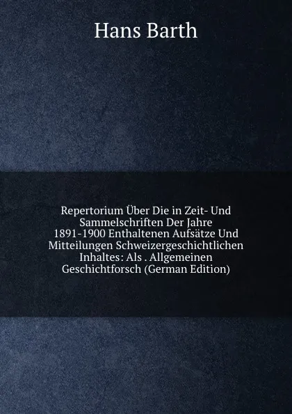 Обложка книги Repertorium Uber Die in Zeit- Und Sammelschriften Der Jahre 1891-1900 Enthaltenen Aufsatze Und Mitteilungen Schweizergeschichtlichen Inhaltes: Als . Allgemeinen Geschichtforsch (German Edition), Hans Barth