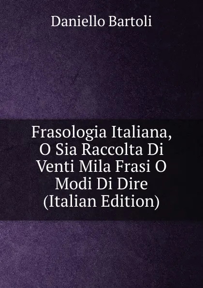 Обложка книги Frasologia Italiana, O Sia Raccolta Di Venti Mila Frasi O Modi Di Dire (Italian Edition), Daniello Bartoli