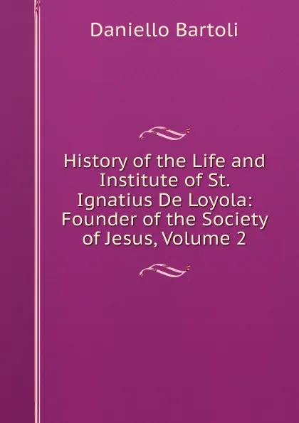 Обложка книги History of the Life and Institute of St. Ignatius De Loyola: Founder of the Society of Jesus, Volume 2, Daniello Bartoli