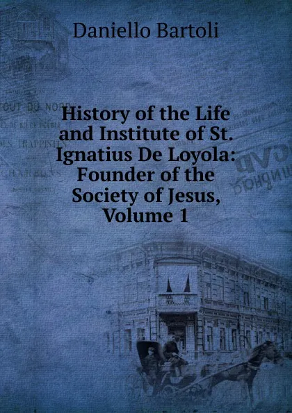 Обложка книги History of the Life and Institute of St. Ignatius De Loyola: Founder of the Society of Jesus, Volume 1, Daniello Bartoli