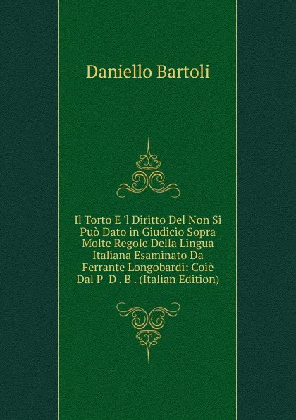 Обложка книги Il Torto E .l Diritto Del Non Si Puo Dato in Giudicio Sopra Molte Regole Della Lingua Italiana Esaminato Da Ferrante Longobardi: Coie Dal P  D . B . (Italian Edition), Daniello Bartoli