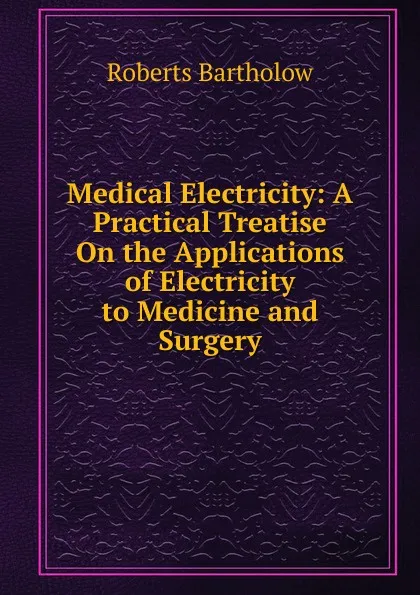 Обложка книги Medical Electricity: A Practical Treatise On the Applications of Electricity to Medicine and Surgery, Roberts Bartholow