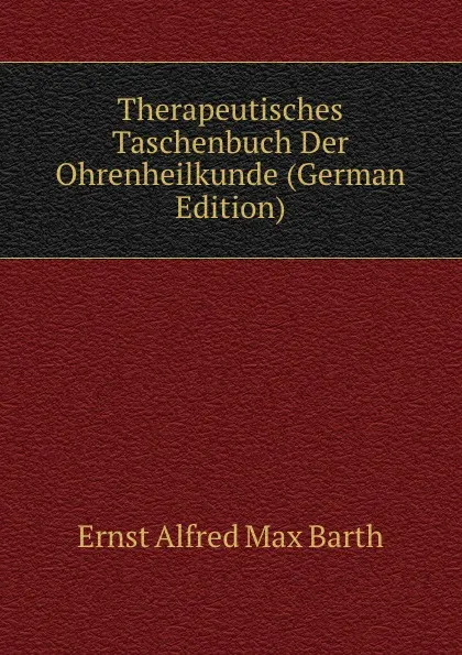 Обложка книги Therapeutisches Taschenbuch Der Ohrenheilkunde (German Edition), Ernst Alfred Max Barth