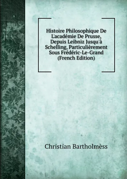 Обложка книги Histoire Philosophique De L.academie De Prusse, Depuis Leibniz Jusqu.a Schelling, Particulierement Sous Frederic-Le-Grand (French Edition), Christian Bartholmèss