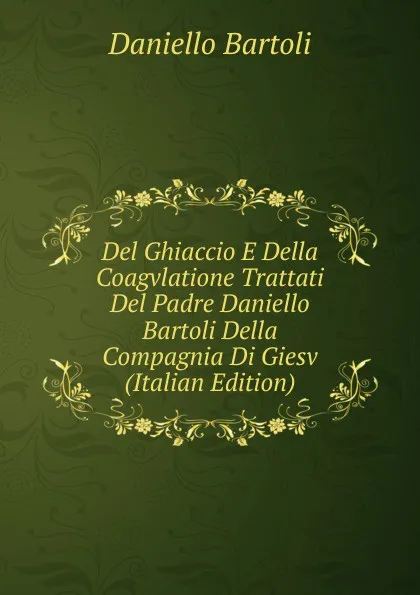 Обложка книги Del Ghiaccio E Della Coagvlatione Trattati Del Padre Daniello Bartoli Della Compagnia Di Giesv (Italian Edition), Daniello Bartoli