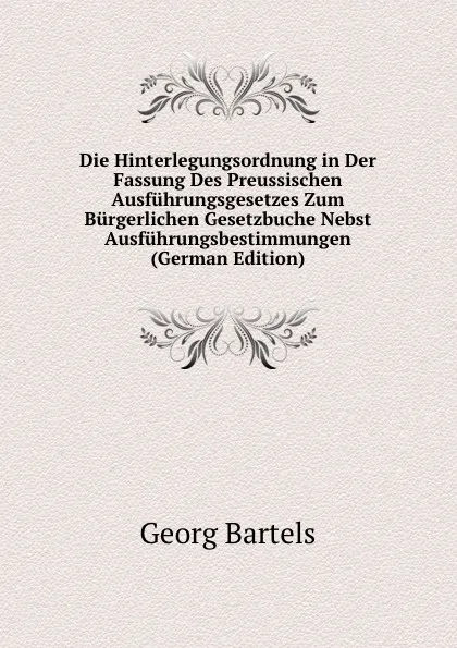 Обложка книги Die Hinterlegungsordnung in Der Fassung Des Preussischen Ausfuhrungsgesetzes Zum Burgerlichen Gesetzbuche Nebst Ausfuhrungsbestimmungen (German Edition), Georg Bartels