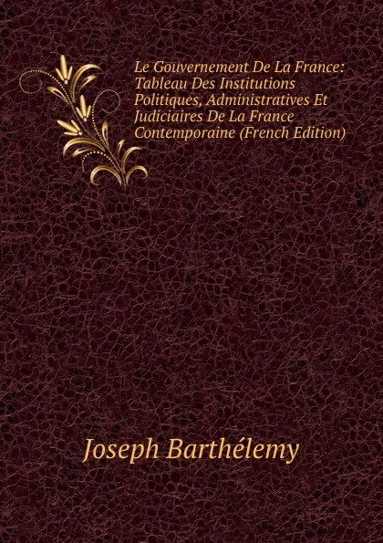 Обложка книги Le Gouvernement De La France: Tableau Des Institutions Politiques, Administratives Et Judiciaires De La France Contemporaine (French Edition), Joseph Barthélemy